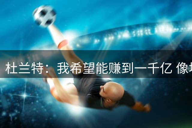 杜兰特：我希望能赚到一千亿 像埃隆·马斯克那样建造城市